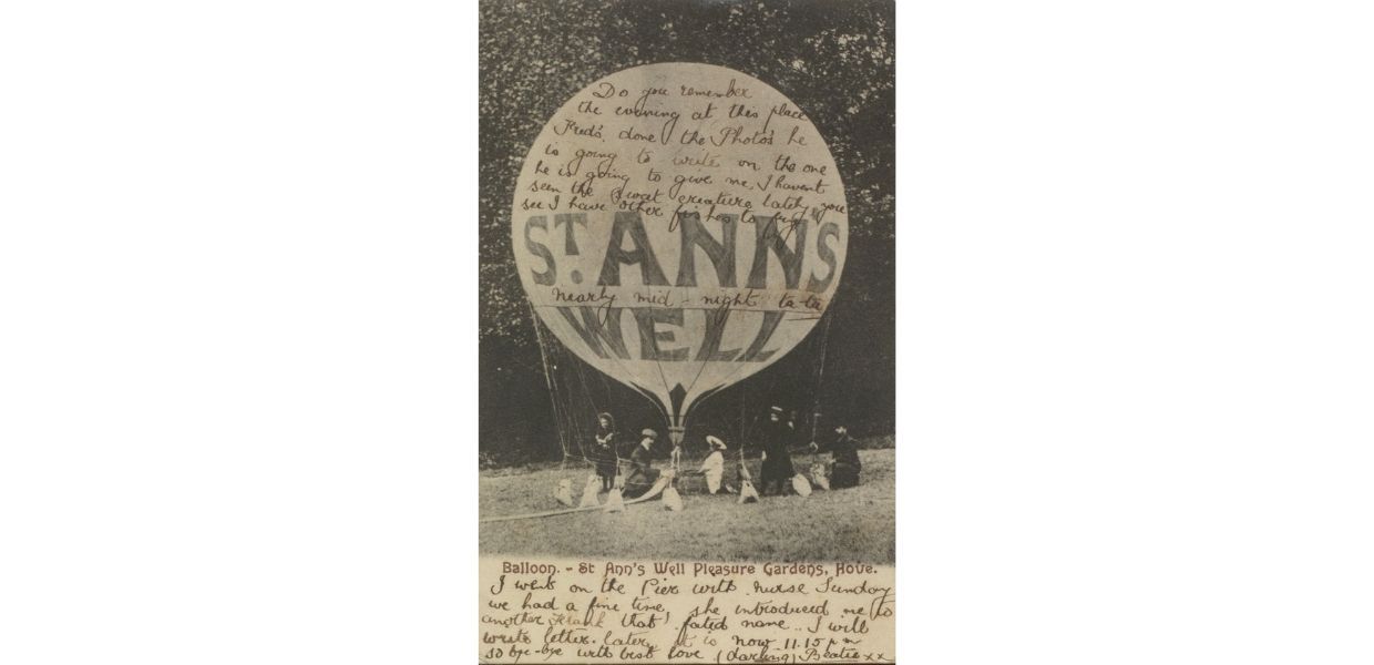 A postcard from c.1905 of a hot air balloon in St Ann’s Well Gardens, Brighton, England. The handwritten message reads: 'Do you remember the evening at this place. Fred’s done the photo’s he is going to write on the one he is going to give me, I havent seen the sweet creature lately, you see I have other fishes to fry. Nearly mid-night ta ta. I went on the Pier with nurse Sunday we had a fine time, she introduced me to another Frank that fated name.. I will write letter later it is now 11.15 pm so bye -bye with best love (darling) Beatie x x '